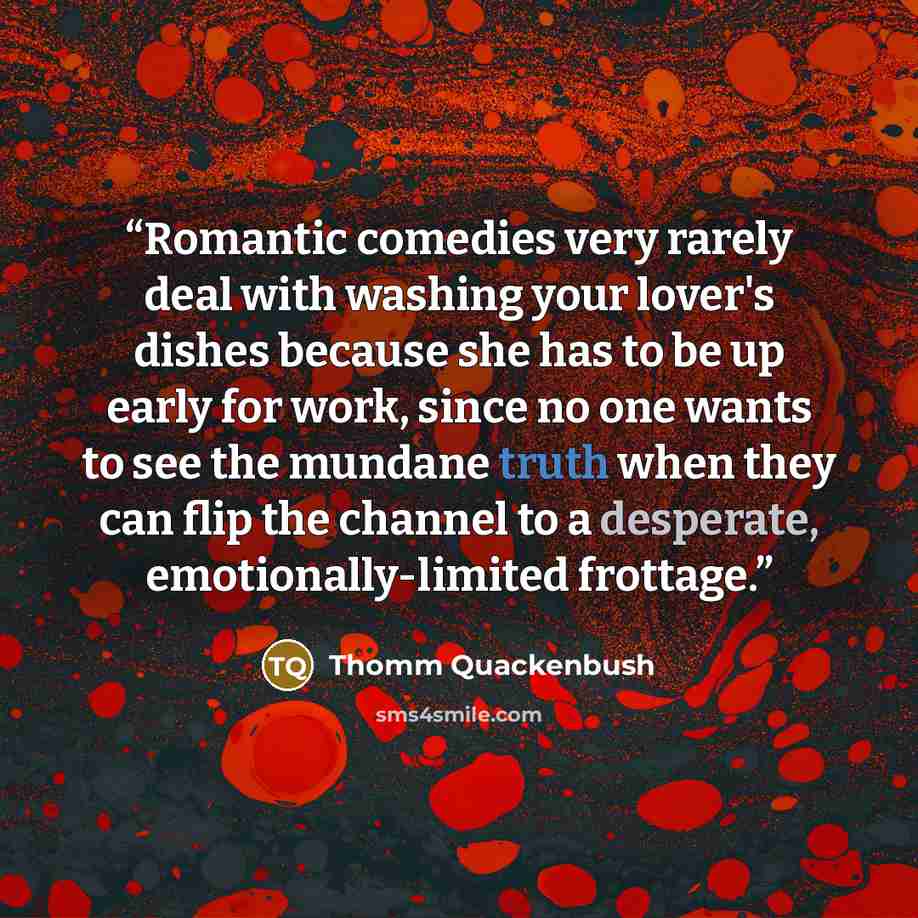 “Romantic comedies very rarely deal with washing your lover's dishes because she has to be up early for work, since no one wants to see the mundane truth when they can flip the channel to a desperate, emotionally-limited frottage.” quote by Thomm Quackenbush