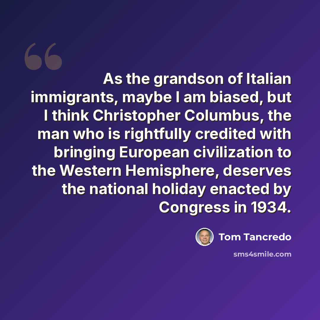 “As the grandson of Italian immigrants, maybe I am biased, but I think Christopher Columbus, the man who is rightfully credited with bringing European civilization to the Western Hemisphere, deserves the national holiday enacted by Congress in 1934.” quote by Tom Tancredo