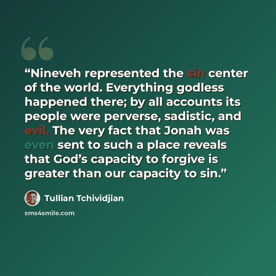 “Nineveh represented the sin center of the world. Everything godless happened there; by all accounts its people were perverse, sadistic, and evil. The very fact that Jonah was even sent to such a place reveals that God’s capacity to forgive is greater than our capacity to sin.” quote by Tullian Tchividjian
