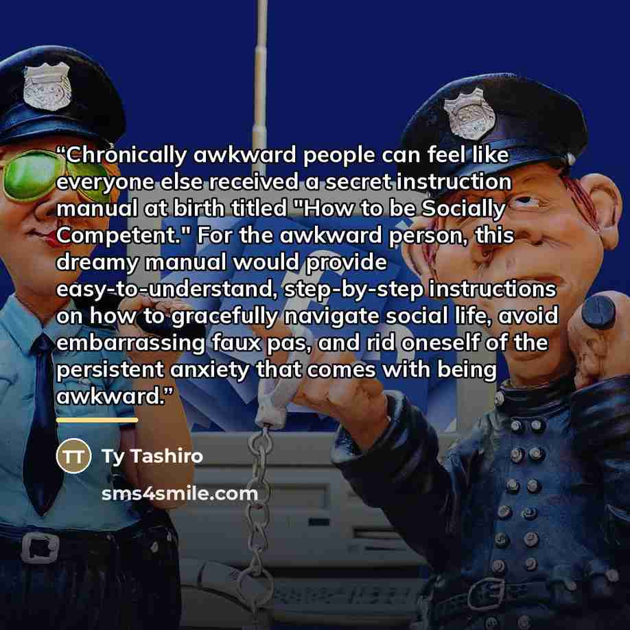 “Chronically awkward people can feel like everyone else received a secret instruction manual at birth titled "How to be Socially Competent." For the awkward person, this dreamy manual would provide easy-to-understand, step-by-step instructions on how to gracefully navigate social life, avoid…” quote by Ty Tashiro