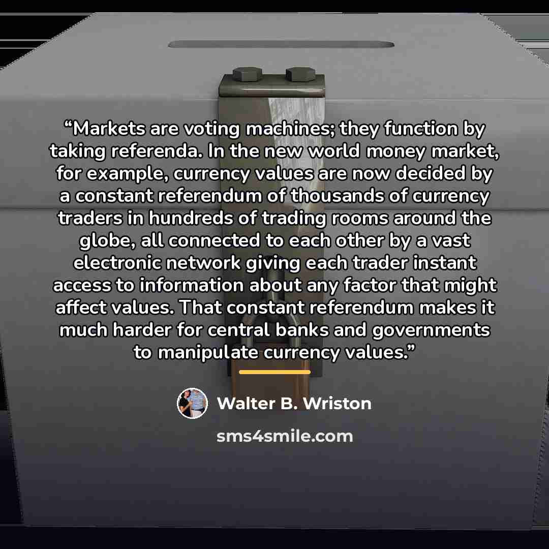 “Markets are voting machines; they function by taking referenda. In the new world money market, for example, currency values are now decided by a constant referendum of thousands of currency traders in hundreds of trading rooms around the globe, all connected to each other by a vast electronic…” quote by Walter B. Wriston
