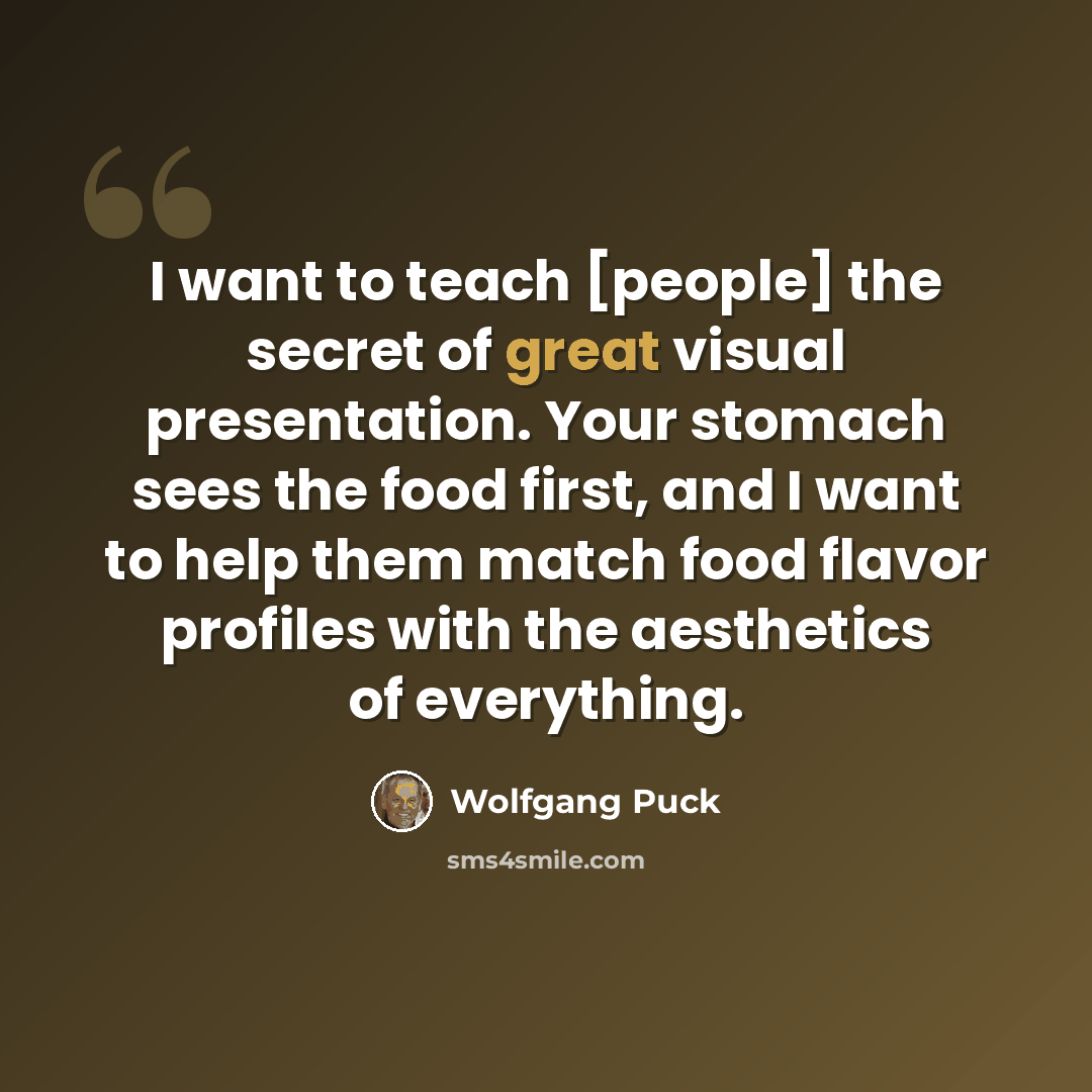 “I want to teach [people] the secret of great visual presentation. Your stomach sees the food first, and I want to help them match food flavor profiles with the aesthetics of everything.” quote by Wolfgang Puck
