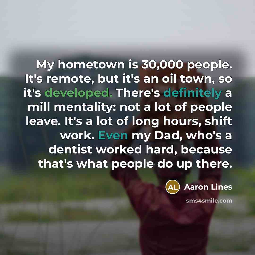 “My hometown is 30,000 people. It's remote, but it's an oil town, so it's developed. There's definitely a mill mentality: not a lot of people leave. It's a lot of long hours, shift work. Even my Dad, who's a dentist worked hard, because that's what people do up there.” quote by Aaron Lines