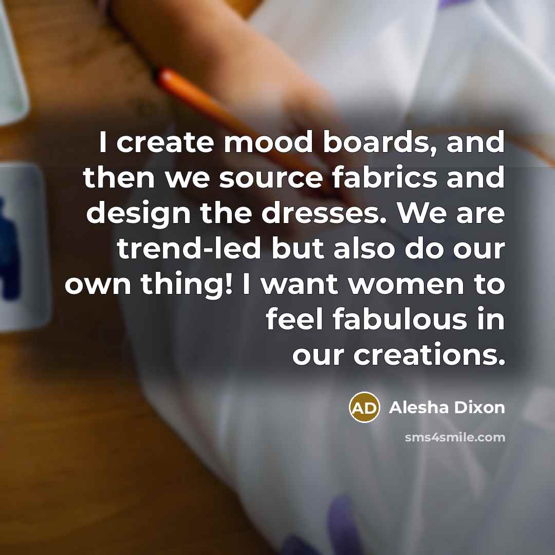 “I create mood boards, and then we source fabrics and design the dresses. We are trend-led but also do our own thing! I want women to feel fabulous in our creations.” quote by Alesha Dixon