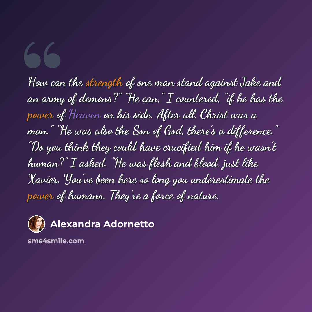 “How can the strength of one man stand against Jake and an army of demons?" "He can," I countered, "if he has the power of Heaven on his side. After all, Christ was a man." "He was also the Son of God, there's a difference." "Do you think they could have crucified him if he wasn't human?" I asked…” quote by Alexandra Adornetto