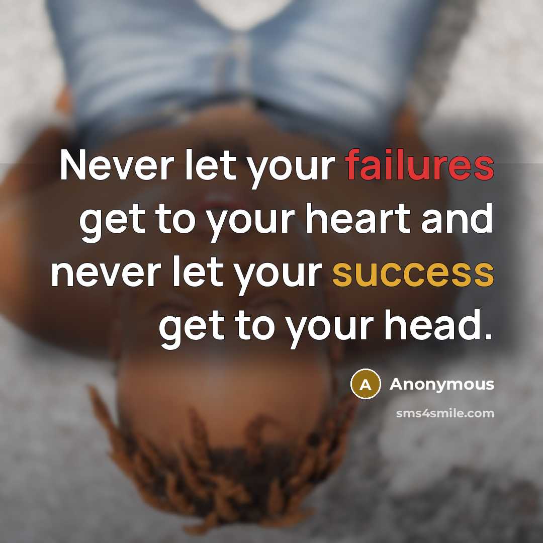“Never let your failures get to your heart and never let your success get to your head.” quote by Anonymous