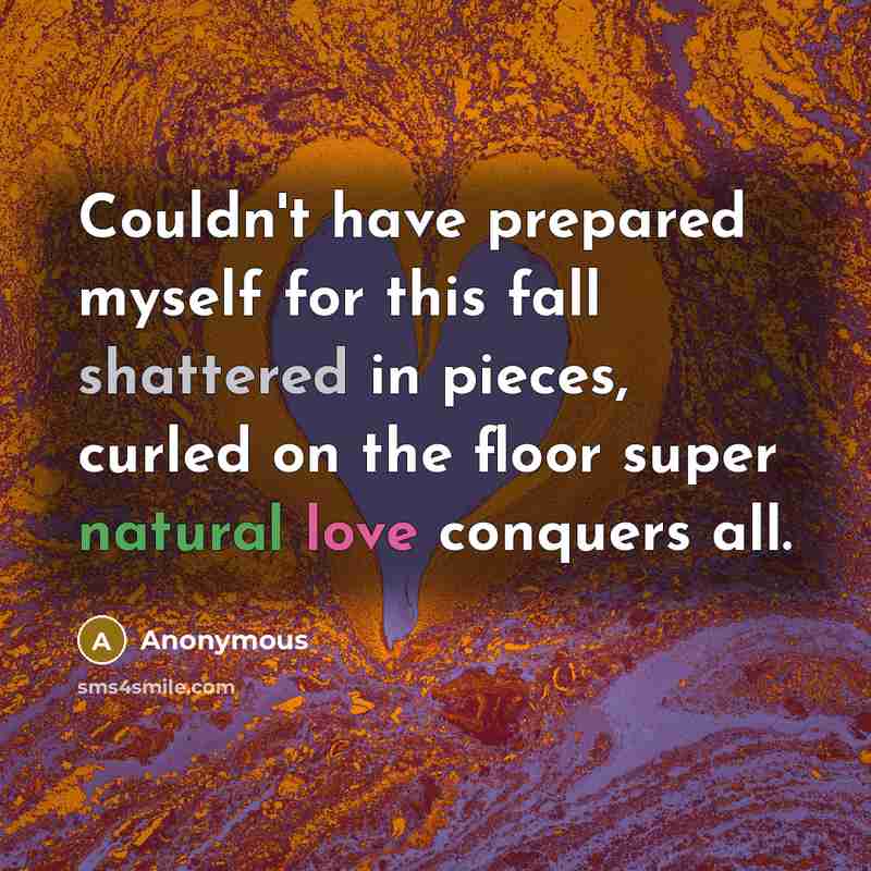 “Couldn't have prepared myself for this fall shattered in pieces, curled on the floor super natural love conquers all.” quote by Anonymous