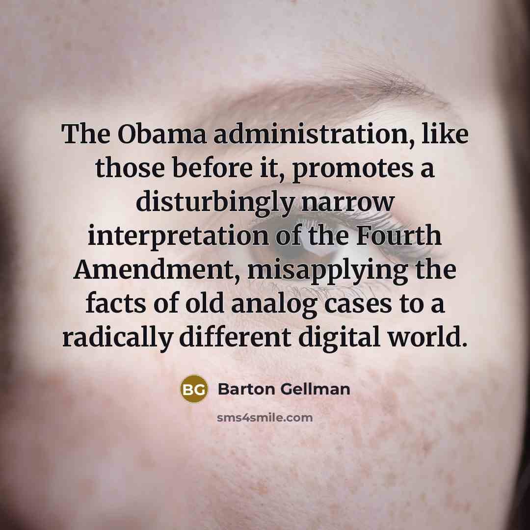 “The Obama administration, like those before it, promotes a disturbingly narrow interpretation of the Fourth Amendment, misapplying the facts of old analog cases to a radically different digital world.” quote by Barton Gellman