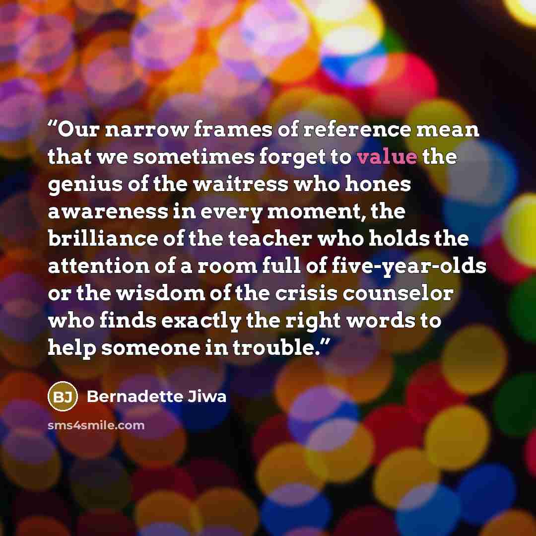 “Our narrow frames of reference mean that we sometimes forget to value the genius of the waitress who hones awareness in every moment, the brilliance of the teacher who holds the attention of a room full of five-year-olds or the wisdom of the crisis counselor who finds exactly the right words to…” quote by Bernadette Jiwa