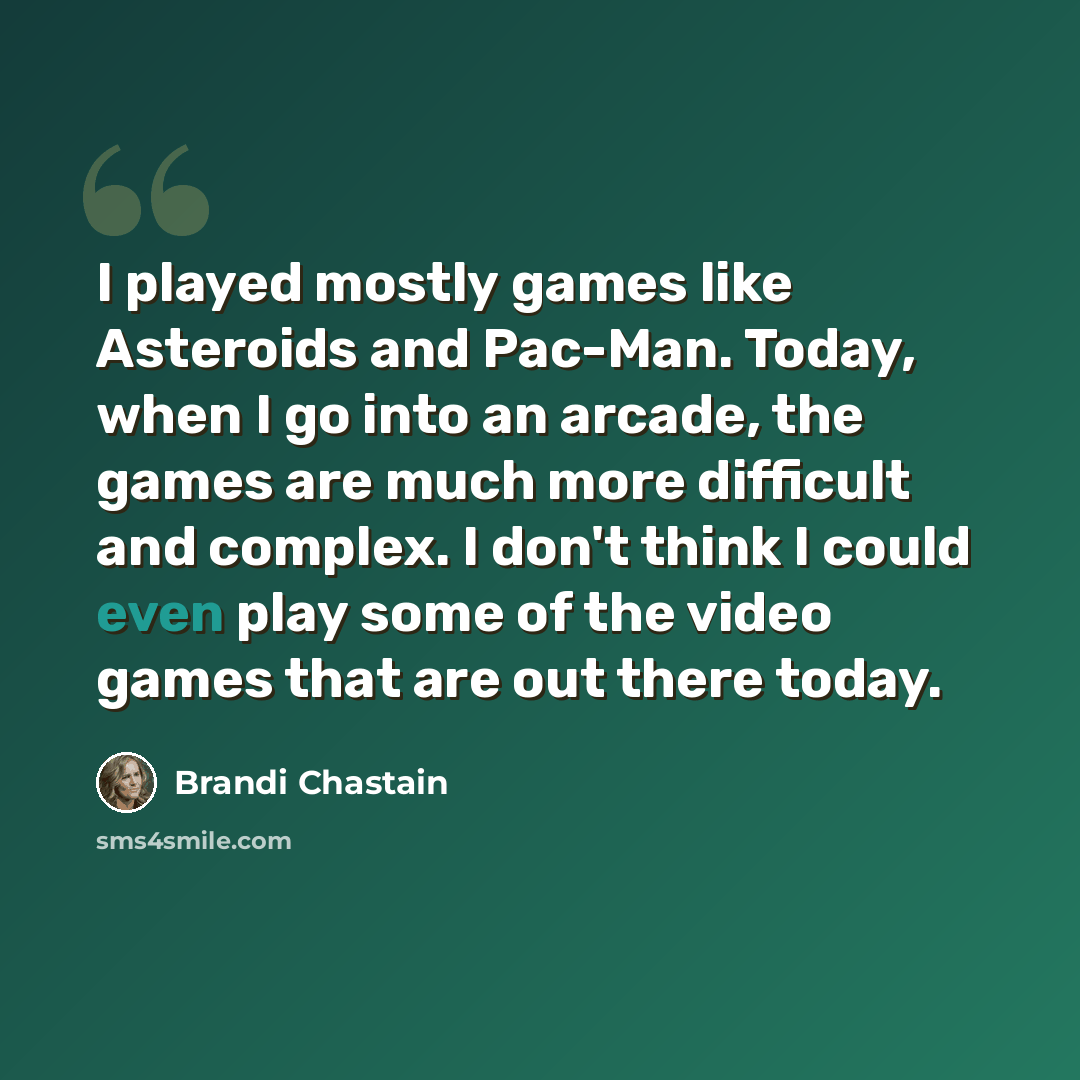 “I played mostly games like Asteroids and Pac-Man. Today, when I go into an arcade, the games are much more difficult and complex. I don't think I could even play some of the video games that are out there today.” quote by Brandi Chastain