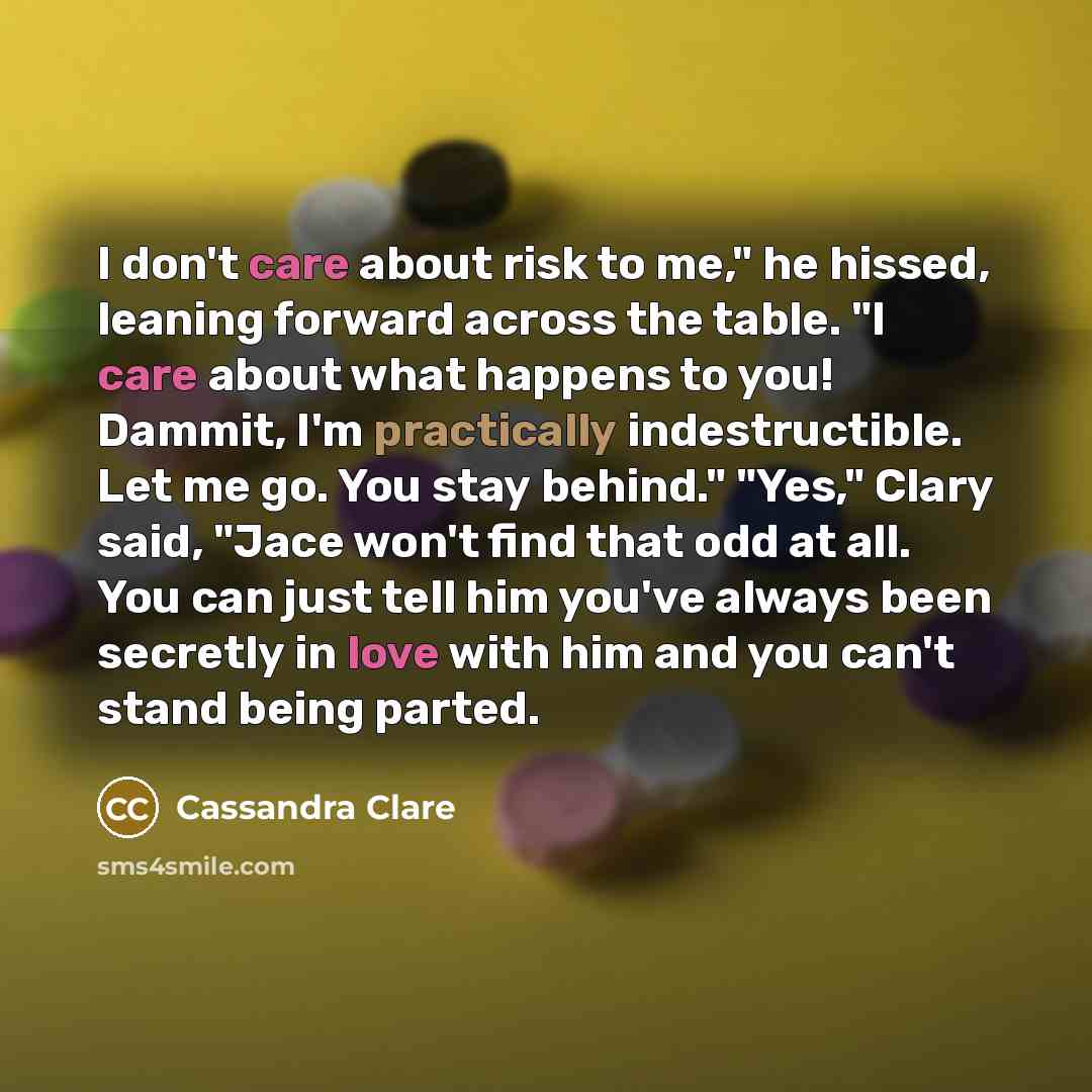 “I don't care about risk to me," he hissed, leaning forward across the table. "I care about what happens to you! Dammit, I'm practically indestructible. Let me go. You stay behind." "Yes," Clary said, "Jace won't find that odd at all. You can just tell him you've always been secretly in love with…” quote by Cassandra Clare