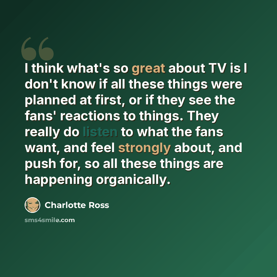 “I think what's so great about TV is I don't know if all these things were planned at first, or if they see the fans' reactions to things. They really do listen to what the fans want, and feel strongly about, and push for, so all these things are happening organically.” quote by Charlotte Ross
