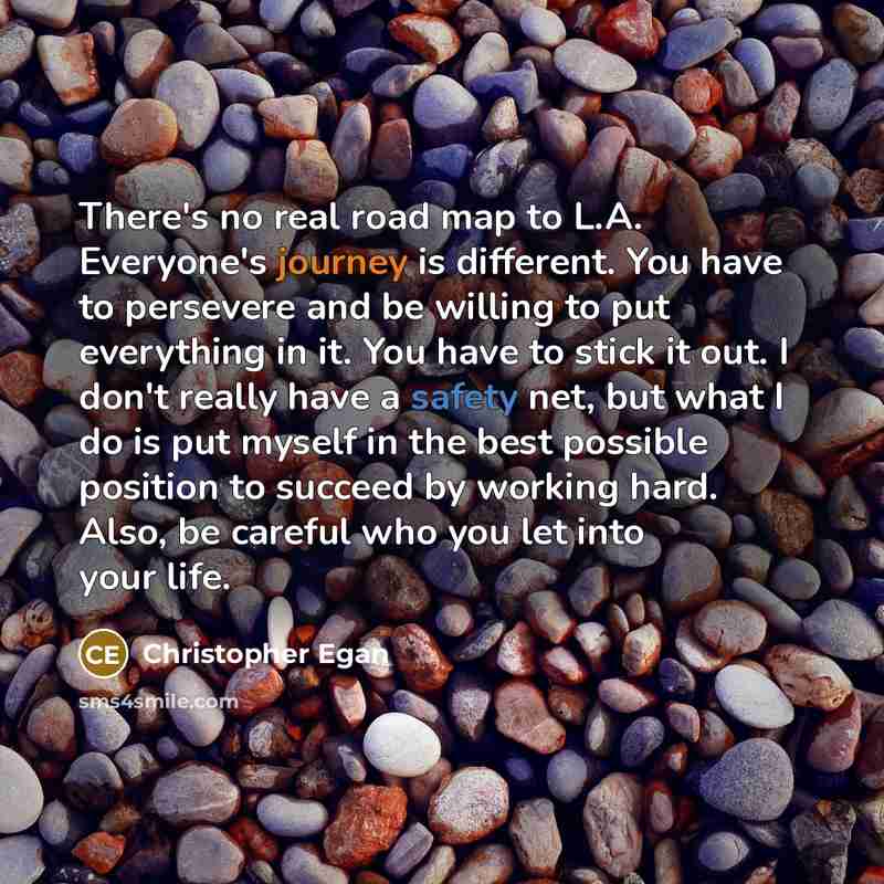“There's no real road map to L.A. Everyone's journey is different. You have to persevere and be willing to put everything in it. You have to stick it out. I don't really have a safety net, but what I do is put myself in the best possible position to succeed by working hard. Also, be careful who you…” quote by Christopher Egan