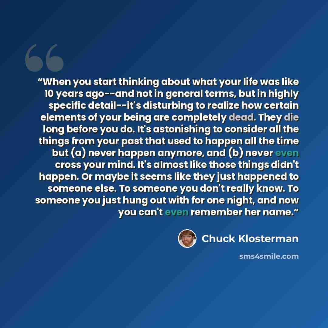 “When you start thinking about what your life was like 10 years ago--and not in general terms, but in highly specific detail--it's disturbing to realize how certain elements of your being are completely dead. They die long before you do. It's astonishing to consider all the things from your past…” quote by Chuck Klosterman