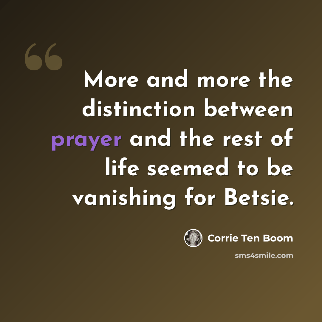 “More and more the distinction between prayer and the rest of life seemed to be vanishing for Betsie.” quote by Corrie Ten Boom
