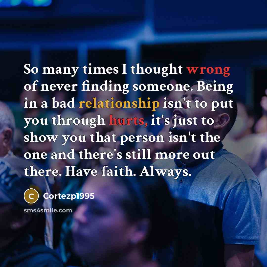 “So many times I thought wrong of never finding someone. Being in a bad relationship isn't to put you through hurts, it's just to show you that person isn't the one and there's still more out there. Have faith. Always.” quote by Cortezp1995
