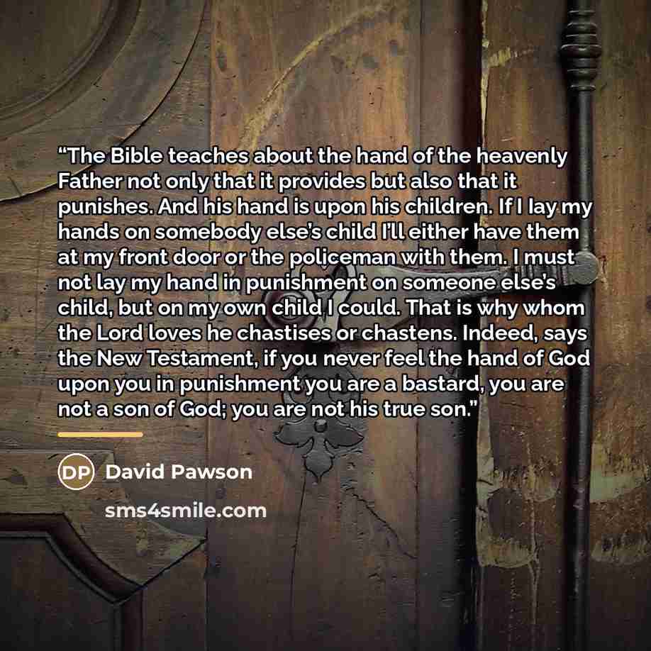 “The Bible teaches about the hand of the heavenly Father not only that it provides but also that it punishes. And his hand is upon his children. If I Iay my hands on somebody else’s child I’ll either have them at my front door or the policeman with them. I must not lay my hand in punishment on…” quote by David Pawson