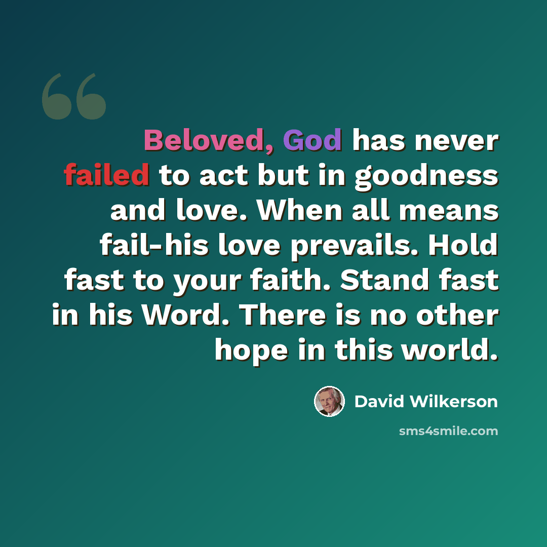 “Beloved, God has never failed to act but in goodness and love. When all means fail-his love prevails. Hold fast to your faith. Stand fast in his Word. There is no other hope in this world.” quote by David Wilkerson