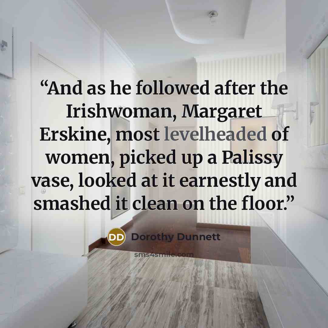 “And as he followed after the Irishwoman, Margaret Erskine, most levelheaded of women, picked up a Palissy vase, looked at it earnestly and smashed it clean on the floor.” quote by Dorothy Dunnett
