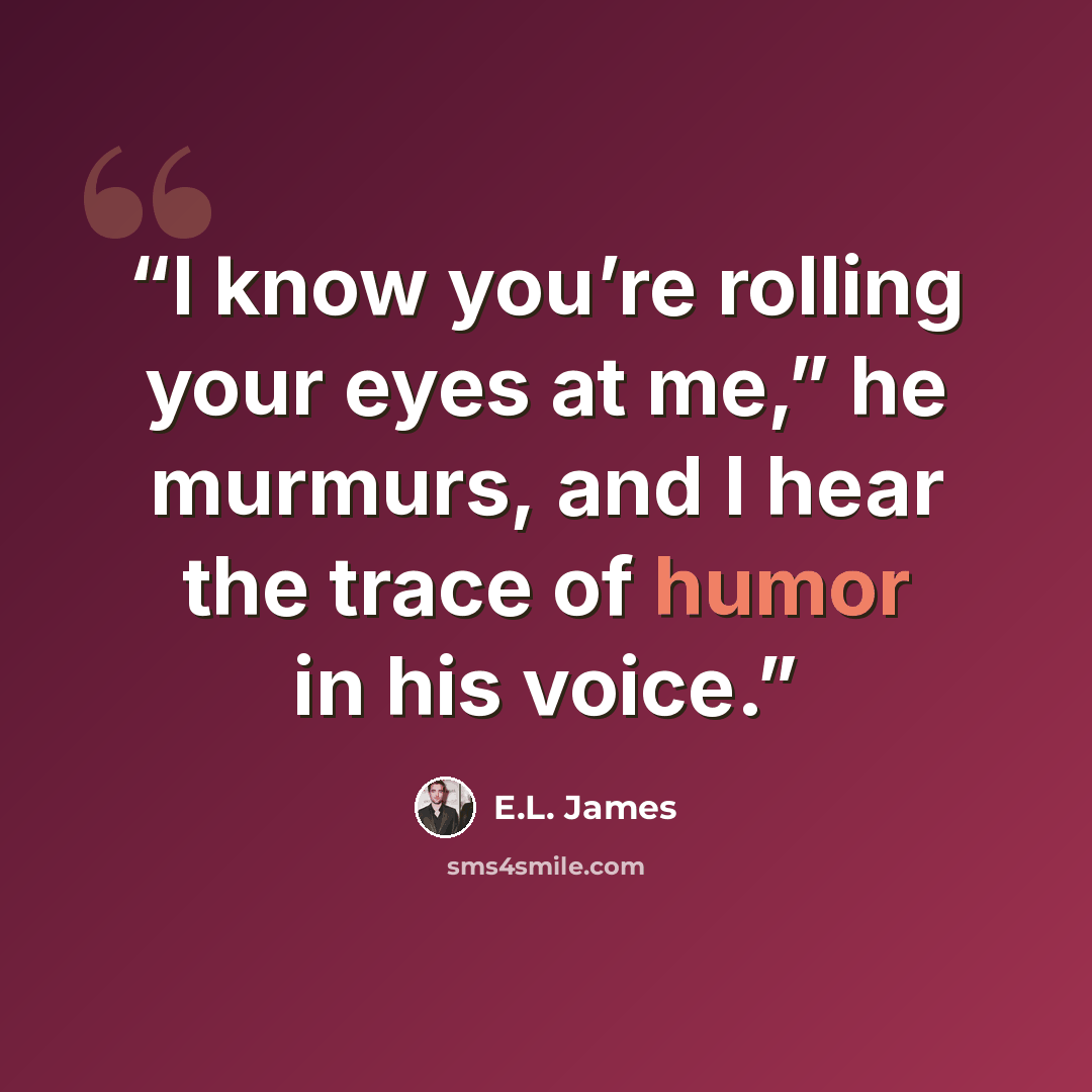 “I know you’re rolling your eyes at me,” he murmurs, and I hear the trace of humor in his voice.” quote by E.L. James