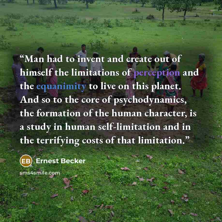 “Man had to invent and create out of himself the limitations of perception and the equanimity to live on this planet. And so to the core of psychodynamics, the formation of the human character, is a study in human self-limitation and in the terrifying costs of that limitation.” quote by Ernest Becker
