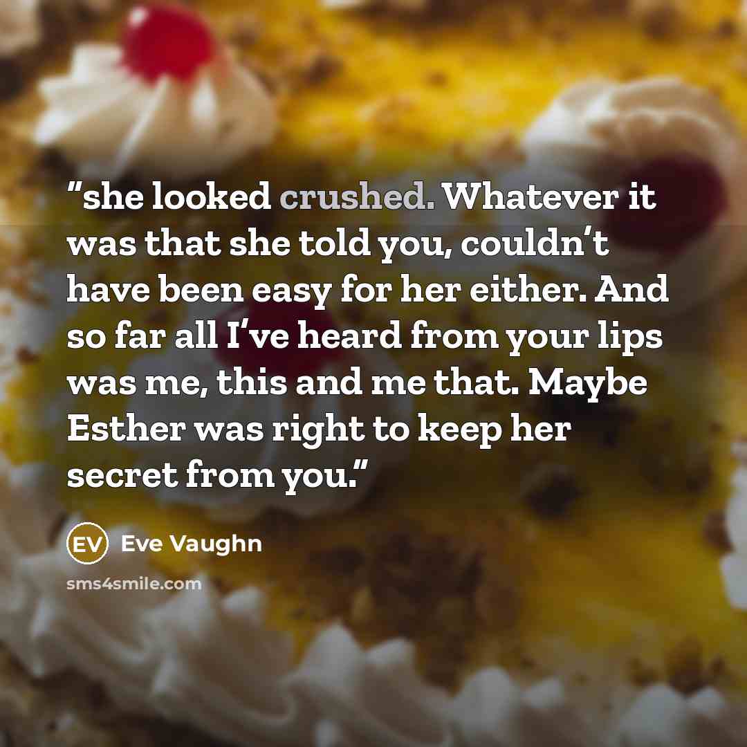 “she looked crushed. Whatever it was that she told you, couldn’t have been easy for her either. And so far all I’ve heard from your lips was me, this and me that. Maybe Esther was right to keep her secret from you.” quote by Eve Vaughn