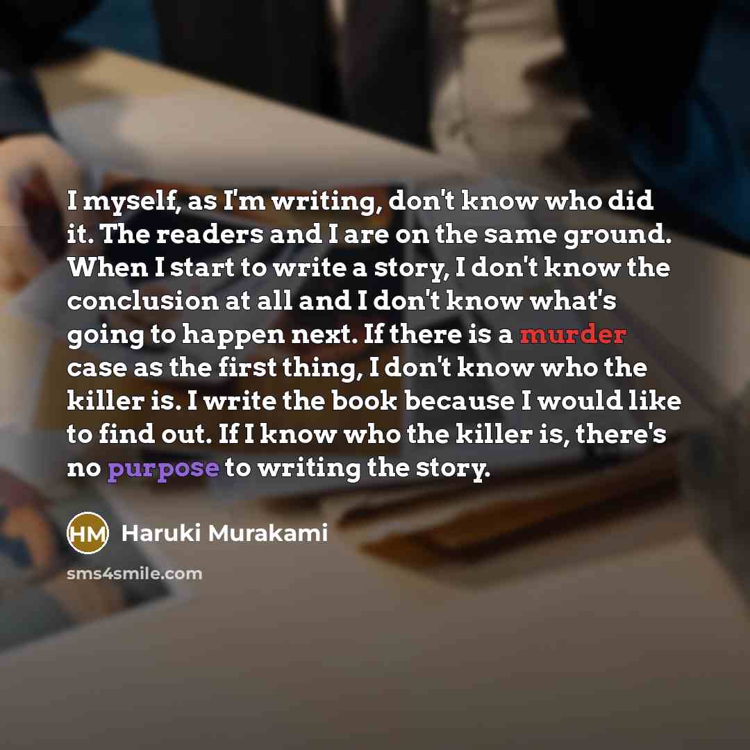 “I myself, as I'm writing, don't know who did it. The readers and I are on the same ground. When I start to write a story, I don't know the conclusion at all and I don't know what's going to happen next. If there is a murder case as the first thing, I don't know who the killer is. I write the book…” quote by Haruki Murakami