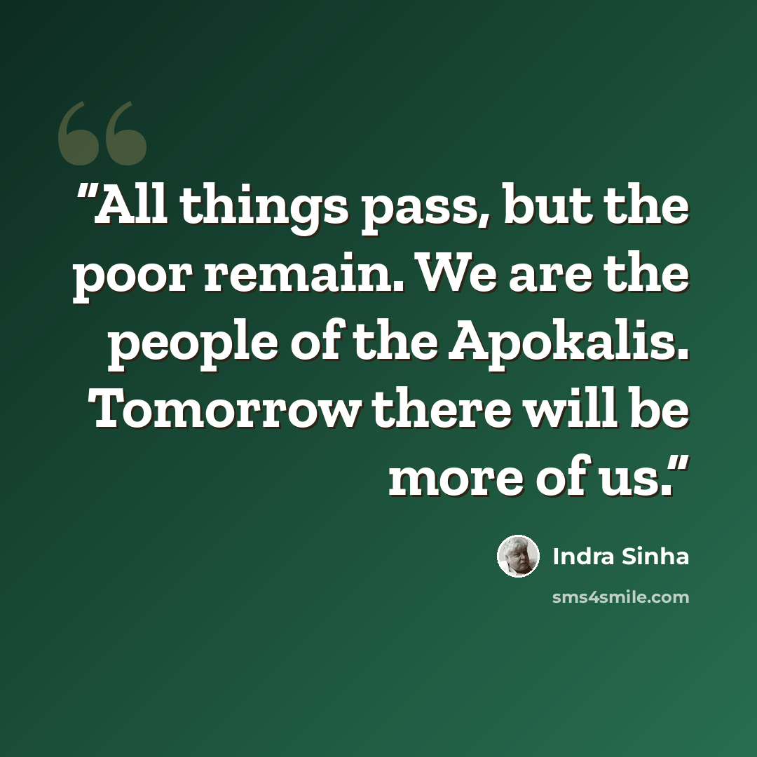 “All things pass, but the poor remain. We are the people of the Apokalis. Tomorrow there will be more of us.” quote by Indra Sinha