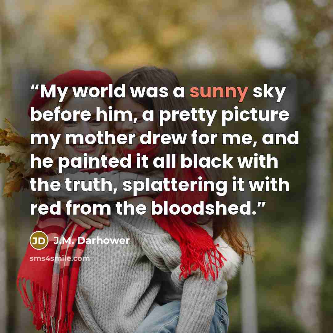 “My world was a sunny sky before him, a pretty picture my mother drew for me, and he painted it all black with the truth, splattering it with red from the bloodshed.” quote by J.M. Darhower