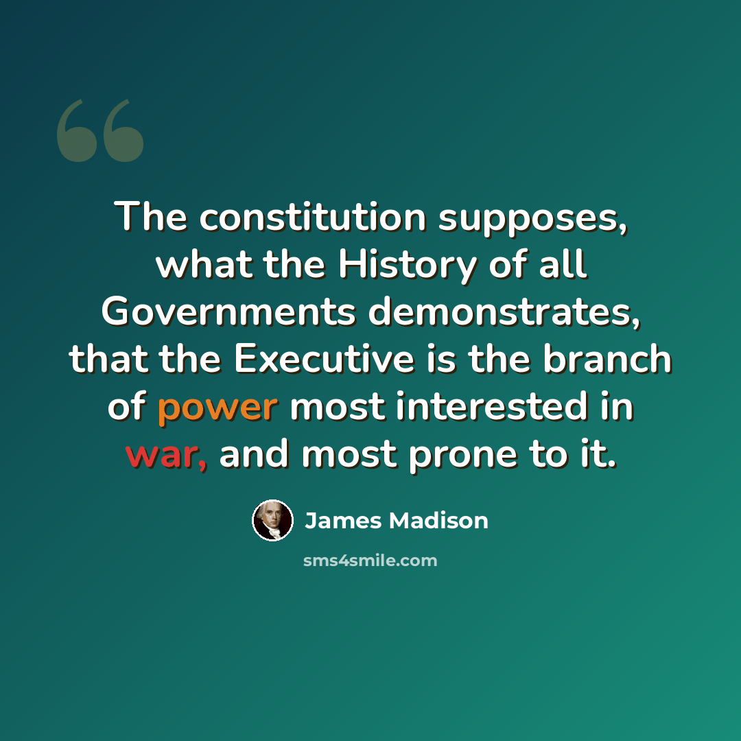 “The constitution supposes, what the History of all Governments demonstrates, that the Executive is the branch of power most interested in war, and most prone to it.” quote by James Madison
