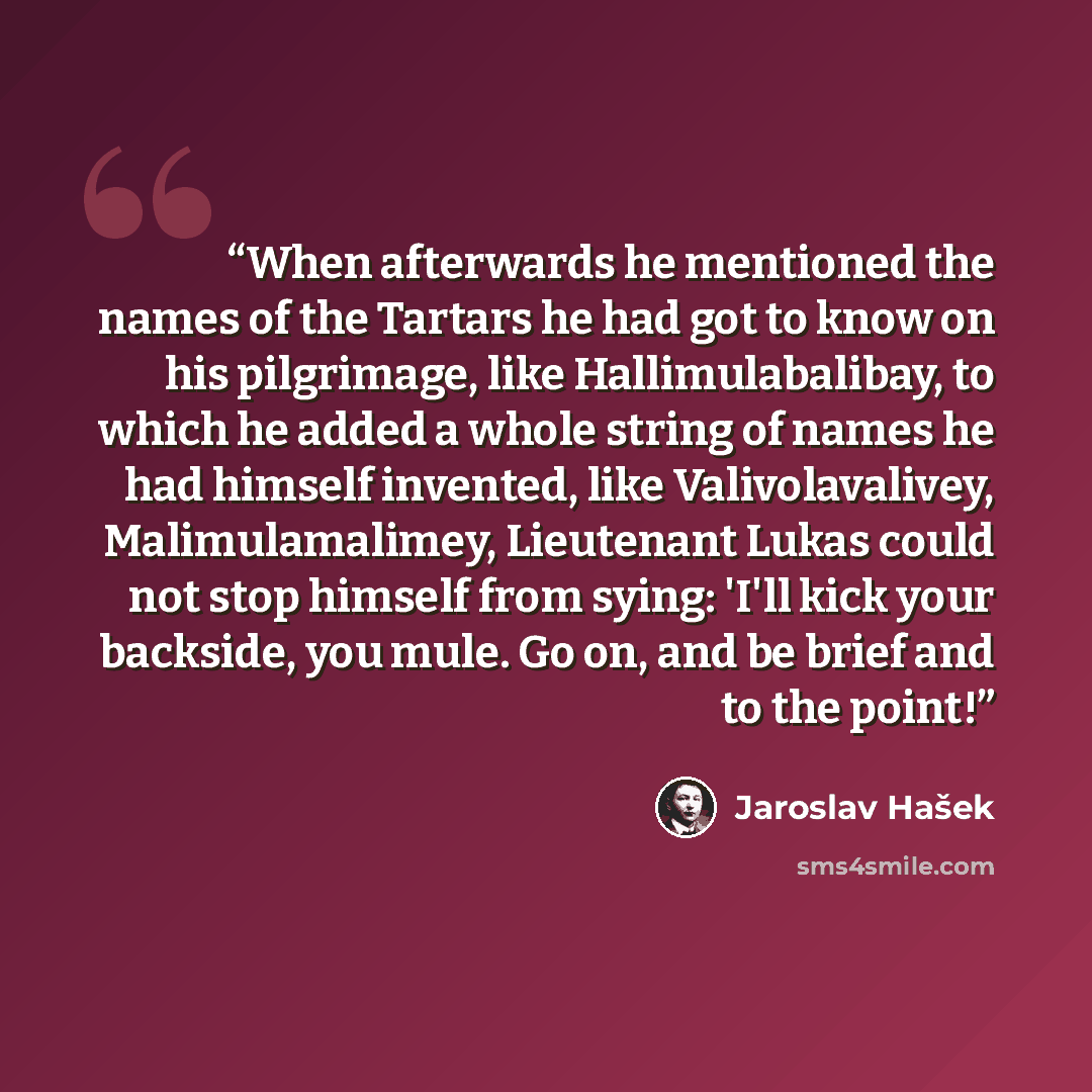 “When afterwards he mentioned the names of the Tartars he had got to know on his pilgrimage, like Hallimulabalibay, to which he added a whole string of names he had himself invented, like Valivolavalivey, Malimulamalimey, Lieutenant Lukas could not stop himself from sying: 'I'll kick your backside…” quote by Jaroslav Hasek