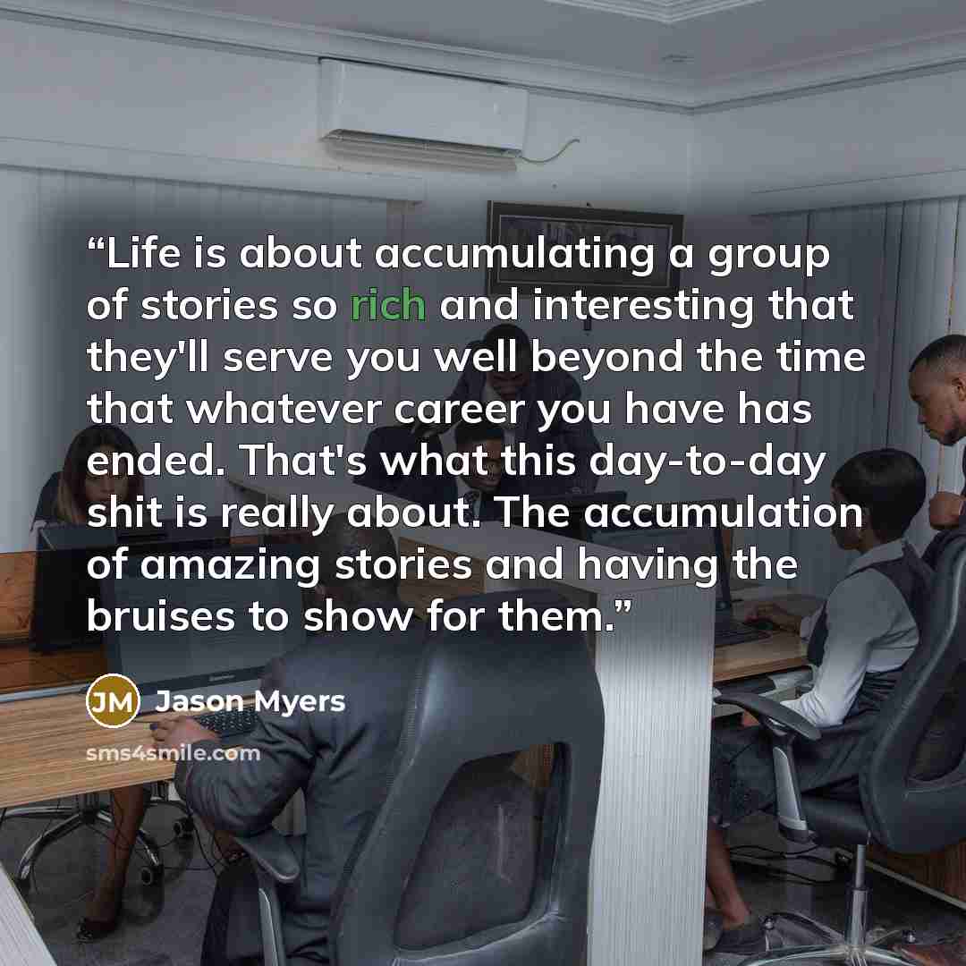 “Life is about accumulating a group of stories so rich and interesting that they'll serve you well beyond the time that whatever career you have has ended. That's what this day-to-day shit is really about. The accumulation of amazing stories and having the bruises to show for them.” quote by Jason Myers