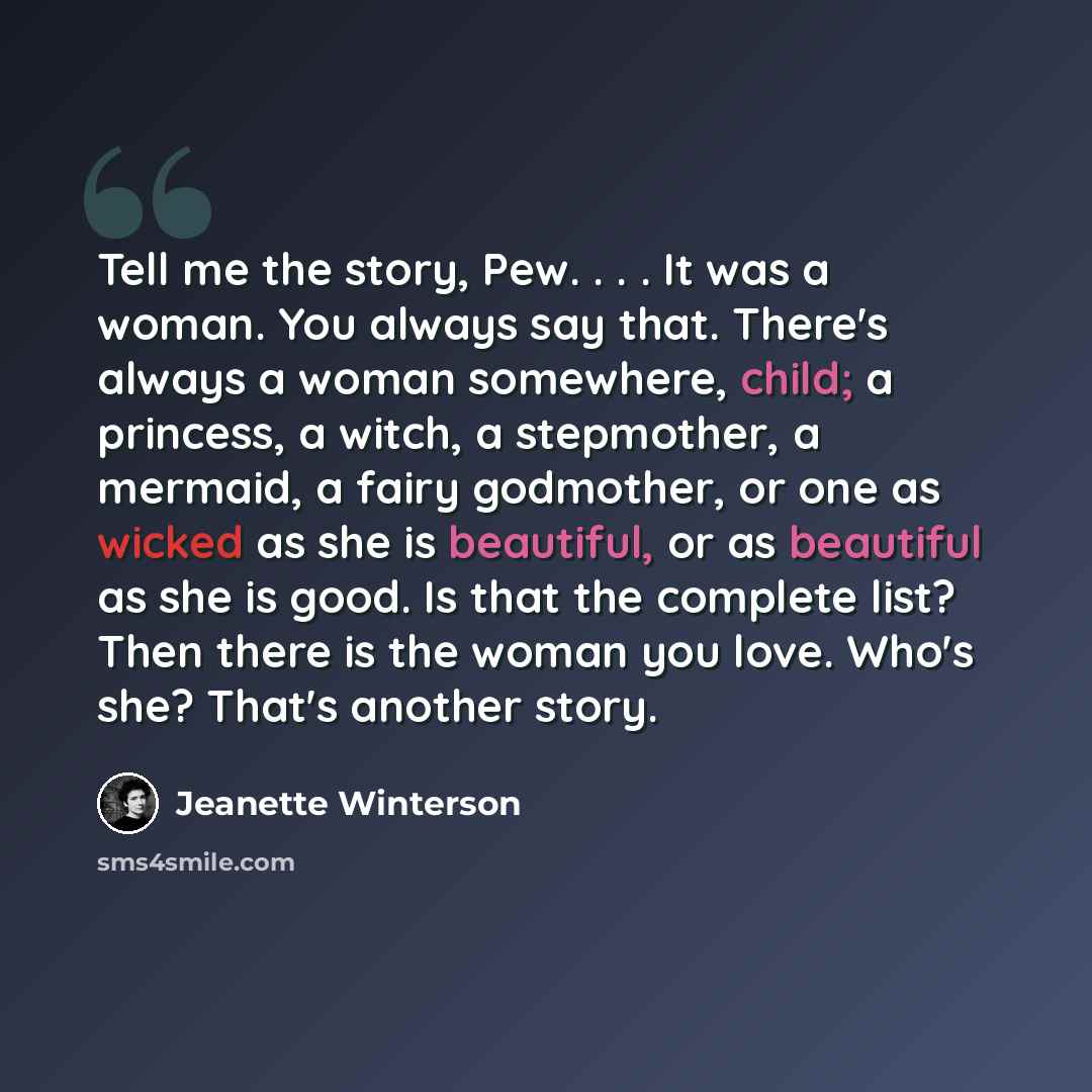 “Tell me the story, Pew. . . . It was a woman. You always say that. There's always a woman somewhere, child; a princess, a witch, a stepmother, a mermaid, a fairy godmother, or one as wicked as she is beautiful, or as beautiful as she is good. Is that the complete list? Then there is the woman you…” quote by Jeanette Winterson