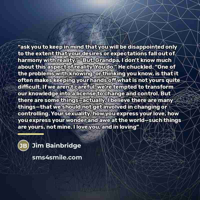 “ask you to keep in mind that you will be disappointed only to the extent that your desires or expectations fall out of harmony with reality.” “But, Grandpa, I don’t know much about this aspect of reality. You do.” He chuckled. “One of the problems with knowing, or thinking you know, is that it…” quote by Jim Bainbridge