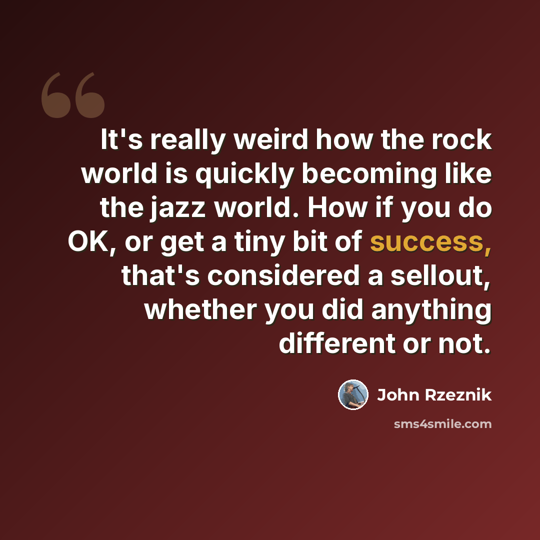“It's really weird how the rock world is quickly becoming like the jazz world. How if you do OK, or get a tiny bit of success, that's considered a sellout, whether you did anything different or not.” quote by John Rzeznik