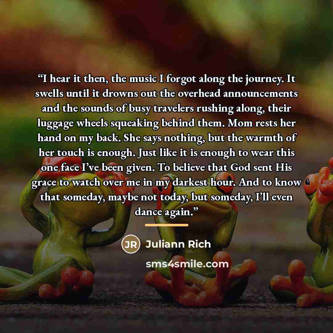 “I hear it then, the music I forgot along the journey. It swells until it drowns out the overhead announcements and the sounds of busy travelers rushing along, their luggage wheels squeaking behind them. Mom rests her hand on my back. She says nothing, but the warmth of her touch is enough. Just…” quote by Juliann Rich
