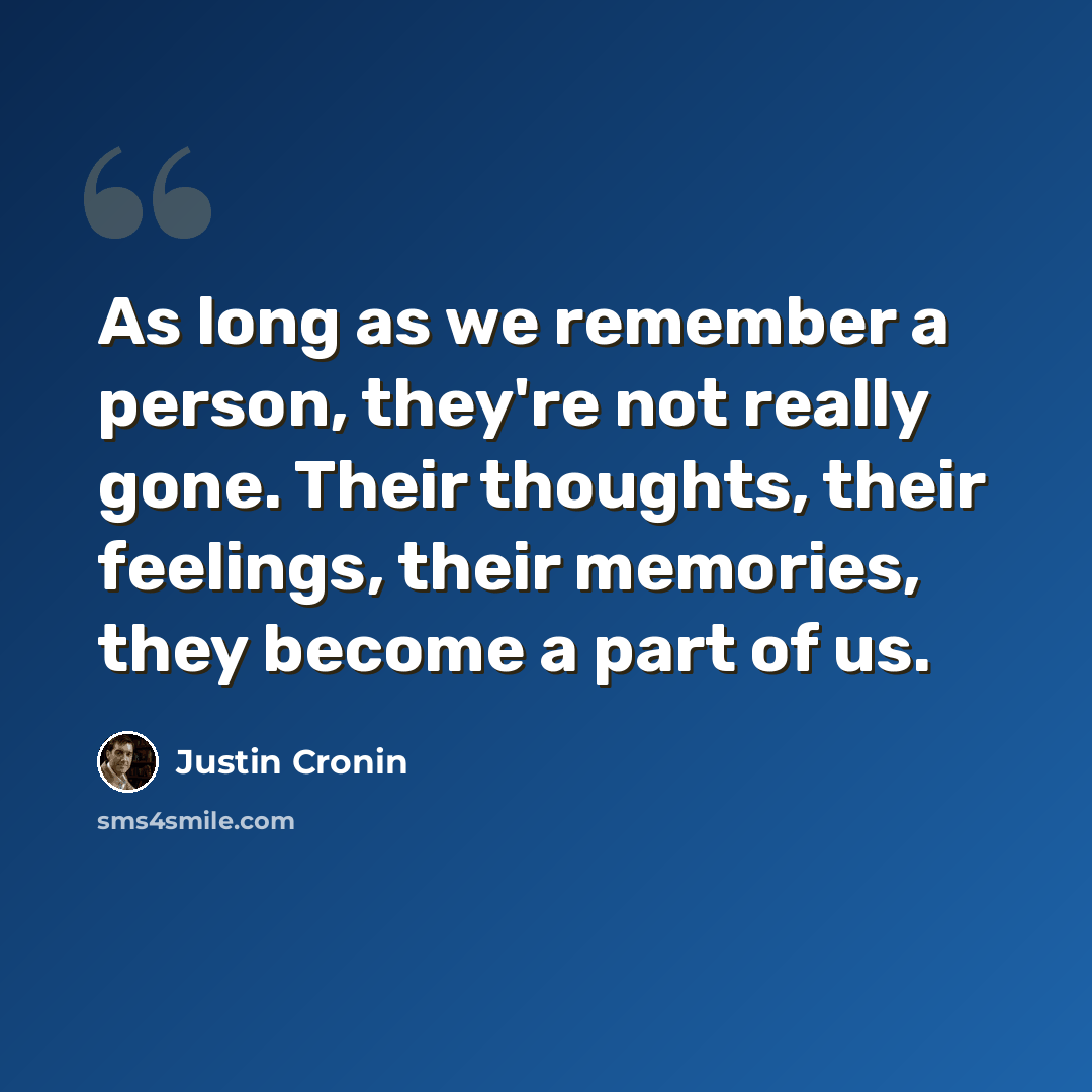 “As long as we remember a person, they're not really gone. Their thoughts, their feelings, their memories, they become a part of us.” quote by Justin Cronin