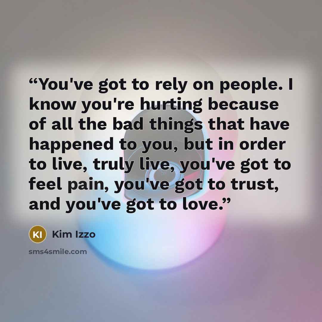 “You've got to rely on people. I know you're hurting because of all the bad things that have happened to you, but in order to live, truly live, you've got to feel pain, you've got to trust, and you've got to love.” quote by Kim Izzo