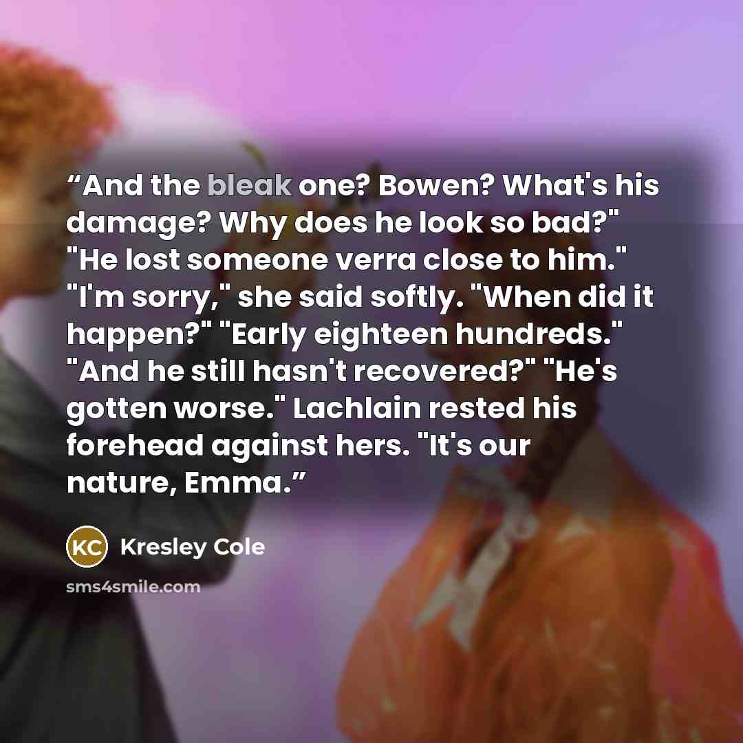 “And the bleak one? Bowen? What's his damage? Why does he look so bad?" "He lost someone verra close to him." "I'm sorry," she said softly. "When did it happen?" "Early eighteen hundreds." "And he still hasn't recovered?" "He's gotten worse." Lachlain rested his forehead against hers. "It's our…” quote by Kresley Cole