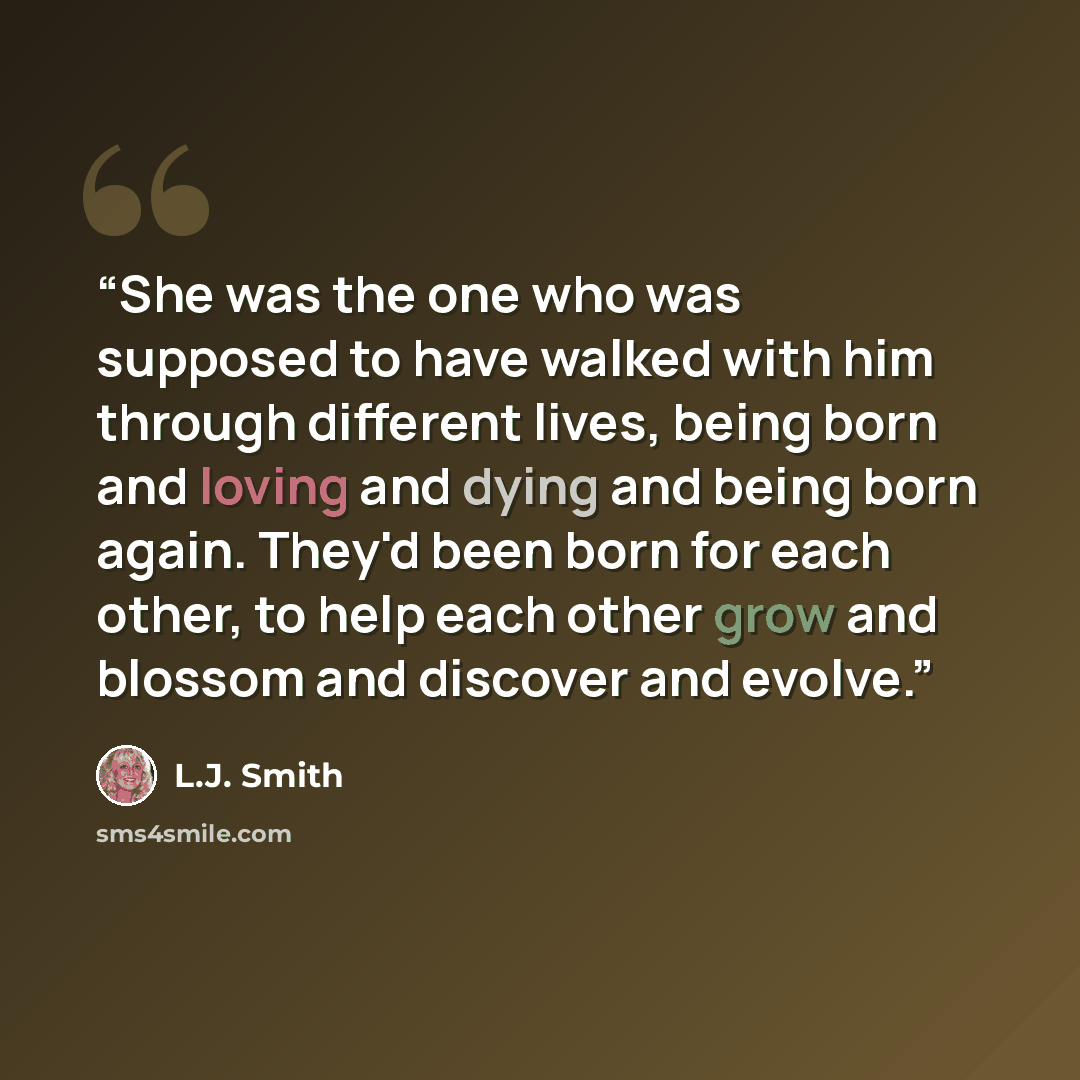 “She was the one who was supposed to have walked with him through different lives, being born and loving and dying and being born again. They'd been born for each other, to help each other grow and blossom and discover and evolve.” quote by L.J. Smith
