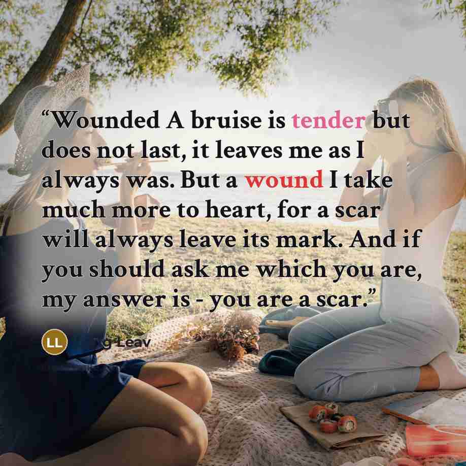 “Wounded A bruise is tender but does not last, it leaves me as I always was. But a wound I take much more to heart, for a scar will always leave its mark. And if you should ask me which you are, my answer is - you are a scar.” quote by Lang Leav