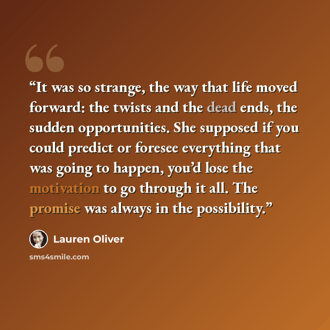 “It was so strange, the way that life moved forward: the twists and the dead ends, the sudden opportunities. She supposed if you could predict or foresee everything that was going to happen, you’d lose the motivation to go through it all. The promise was always in the possibility.” quote by Lauren Oliver