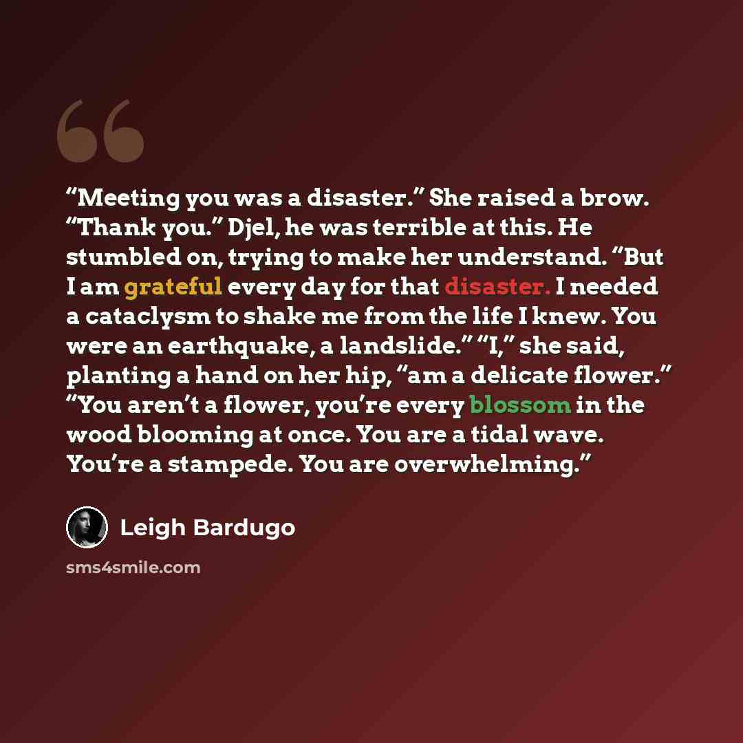 “Meeting you was a disaster.” She raised a brow. “Thank you.” Djel, he was terrible at this. He stumbled on, trying to make her understand. “But I am grateful every day for that disaster. I needed a cataclysm to shake me from the life I knew. You were an earthquake, a landslide.” “I,” she said…” quote by Leigh Bardugo