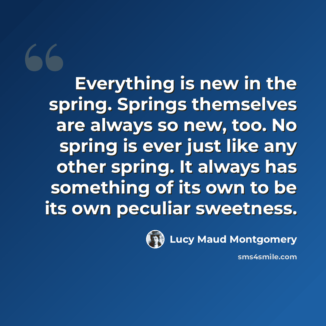 “Everything is new in the spring. Springs themselves are always so new, too. No spring is ever just like any other spring. It always has something of its own to be its own peculiar sweetness.” quote by Lucy Maud Montgomery
