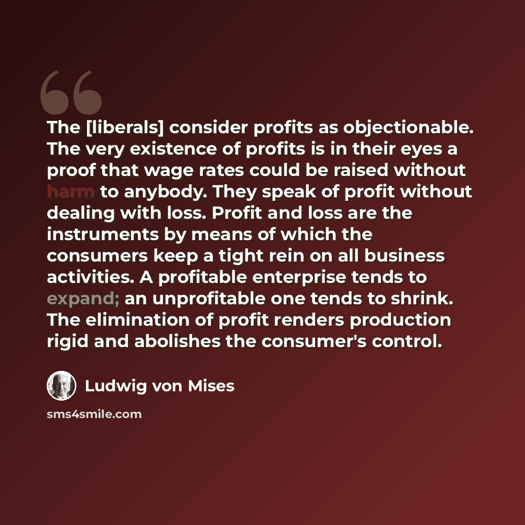 “The [liberals] consider profits as objectionable. The very existence of profits is in their eyes a proof that wage rates could be raised without harm to anybody. They speak of profit without dealing with loss. Profit and loss are the instruments by means of which the consumers keep a tight rein on…” quote by Ludwig von Mises