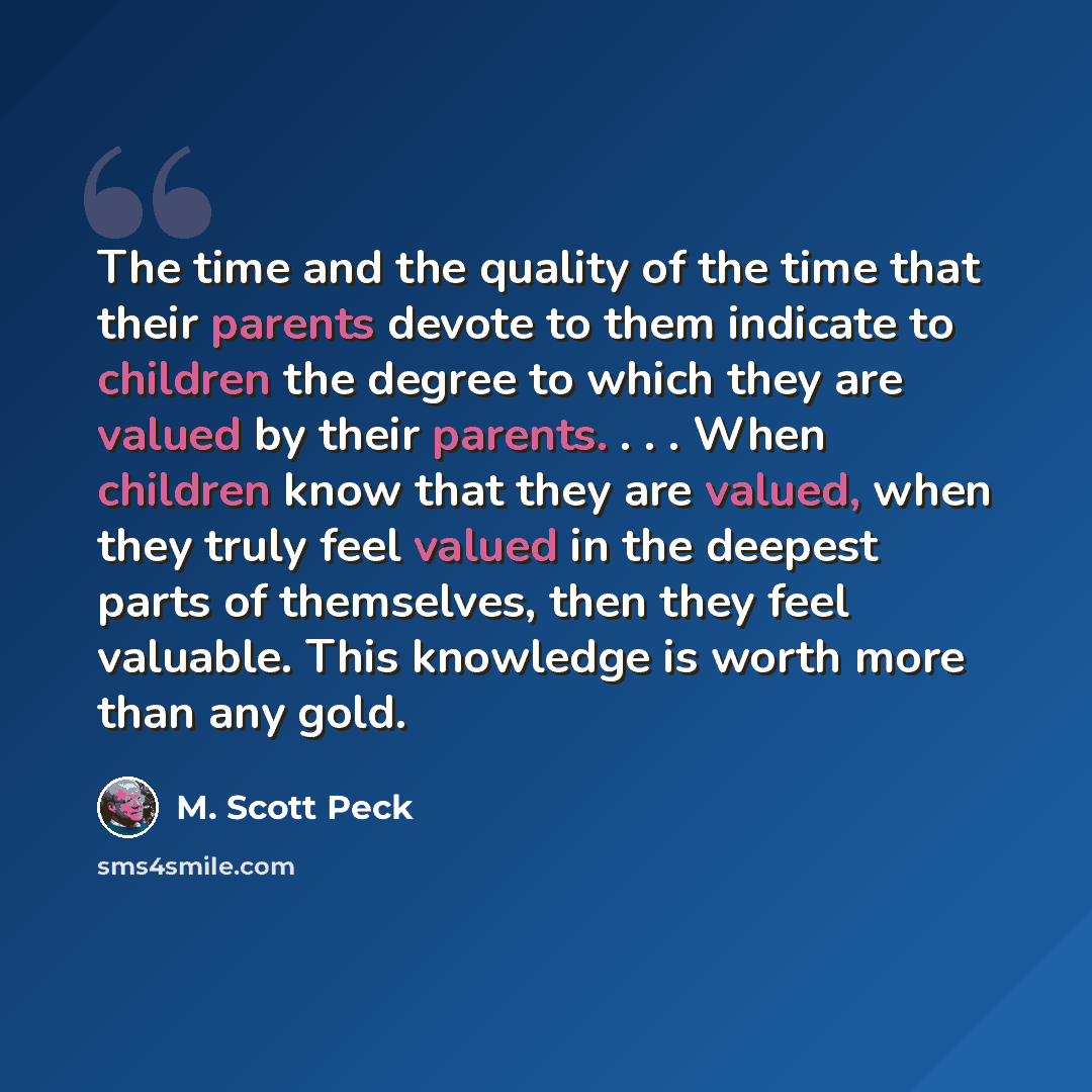 “The time and the quality of the time that their parents devote to them indicate to children the degree to which they are valued by their parents. . . . When children know that they are valued, when they truly feel valued in the deepest parts of themselves, then they feel valuable. This knowledge…” quote by M. Scott Peck