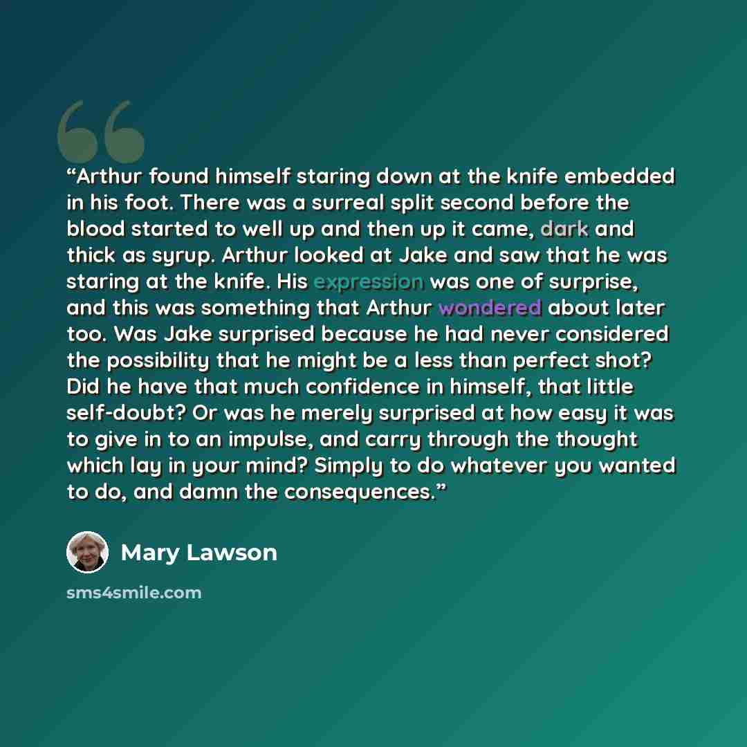 “Arthur found himself staring down at the knife embedded in his foot. There was a surreal split second before the blood started to well up and then up it came, dark and thick as syrup. Arthur looked at Jake and saw that he was staring at the knife. His expression was one of surprise, and this was…” quote by Mary Lawson