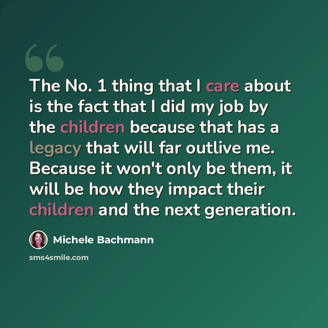 “The No. 1 thing that I care about is the fact that I did my job by the children because that has a legacy that will far outlive me. Because it won't only be them, it will be how they impact their children and the next generation.” quote by Michele Bachmann