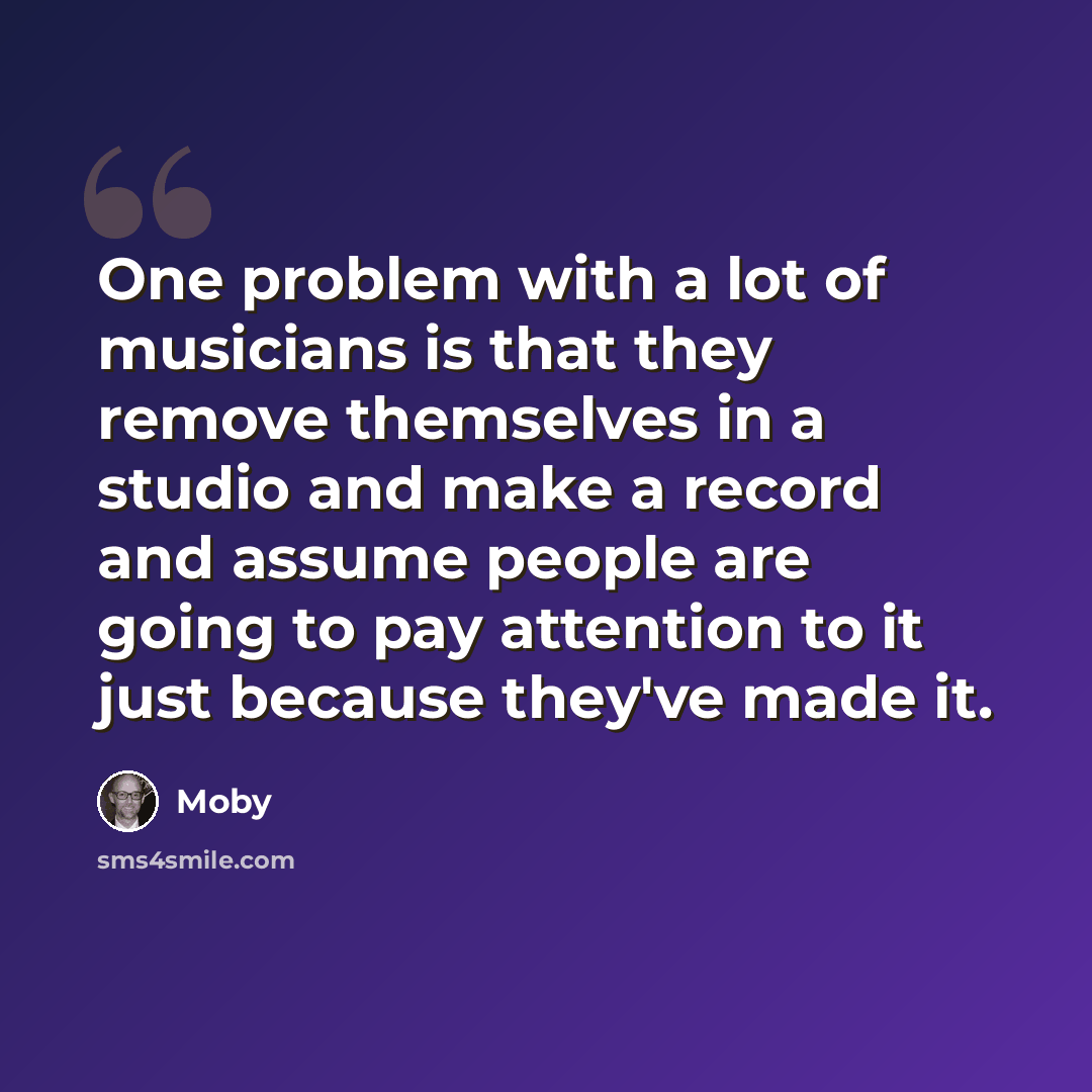 “One problem with a lot of musicians is that they remove themselves in a studio and make a record and assume people are going to pay attention to it just because they've made it.” quote by Moby