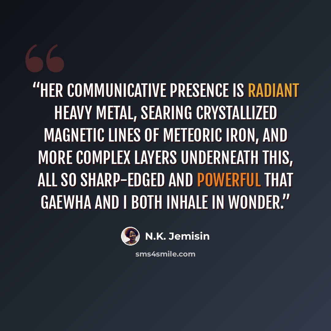 “Her communicative presence is radiant heavy metal, searing crystallized magnetic lines of meteoric iron, and more complex layers underneath this, all so sharp-edged and powerful that Gaewha and I both inhale in wonder.” quote by N.K. Jemisin